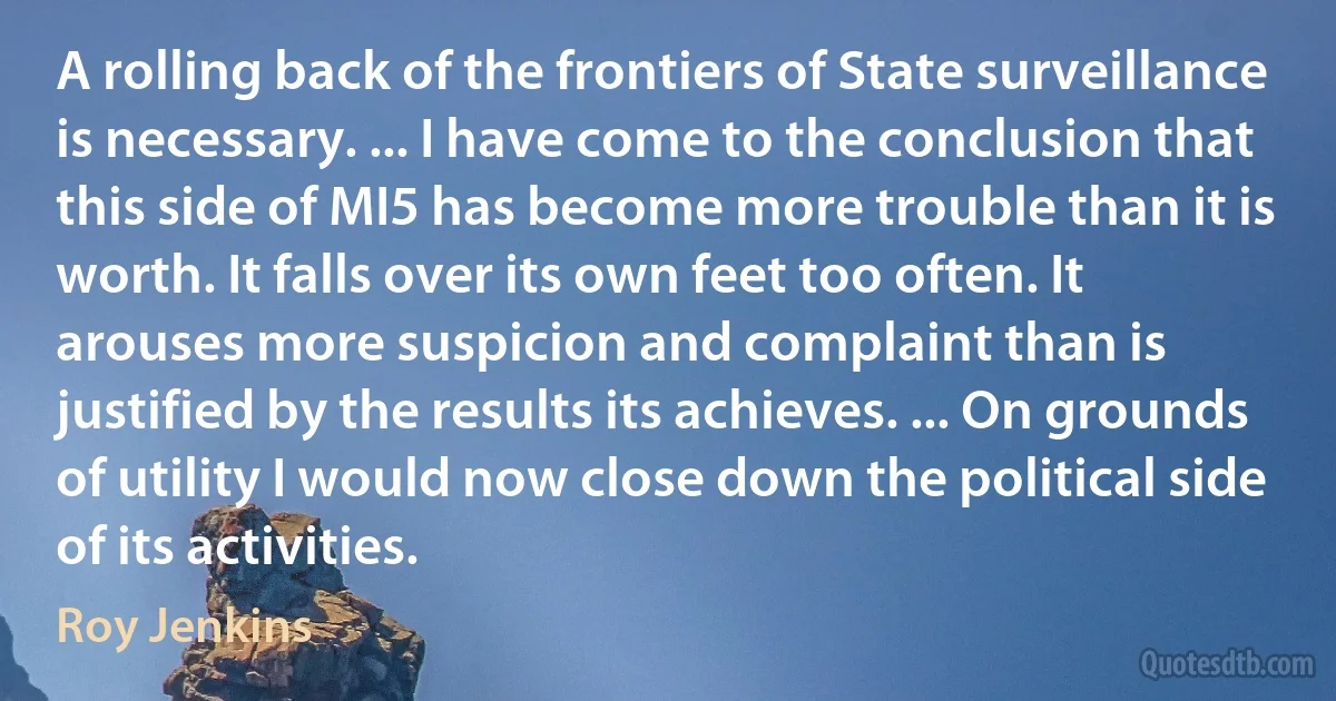 A rolling back of the frontiers of State surveillance is necessary. ... I have come to the conclusion that this side of MI5 has become more trouble than it is worth. It falls over its own feet too often. It arouses more suspicion and complaint than is justified by the results its achieves. ... On grounds of utility I would now close down the political side of its activities. (Roy Jenkins)