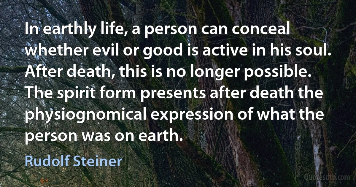 In earthly life, a person can conceal whether evil or good is active in his soul. After death, this is no longer possible. The spirit form presents after death the physiognomical expression of what the person was on earth. (Rudolf Steiner)