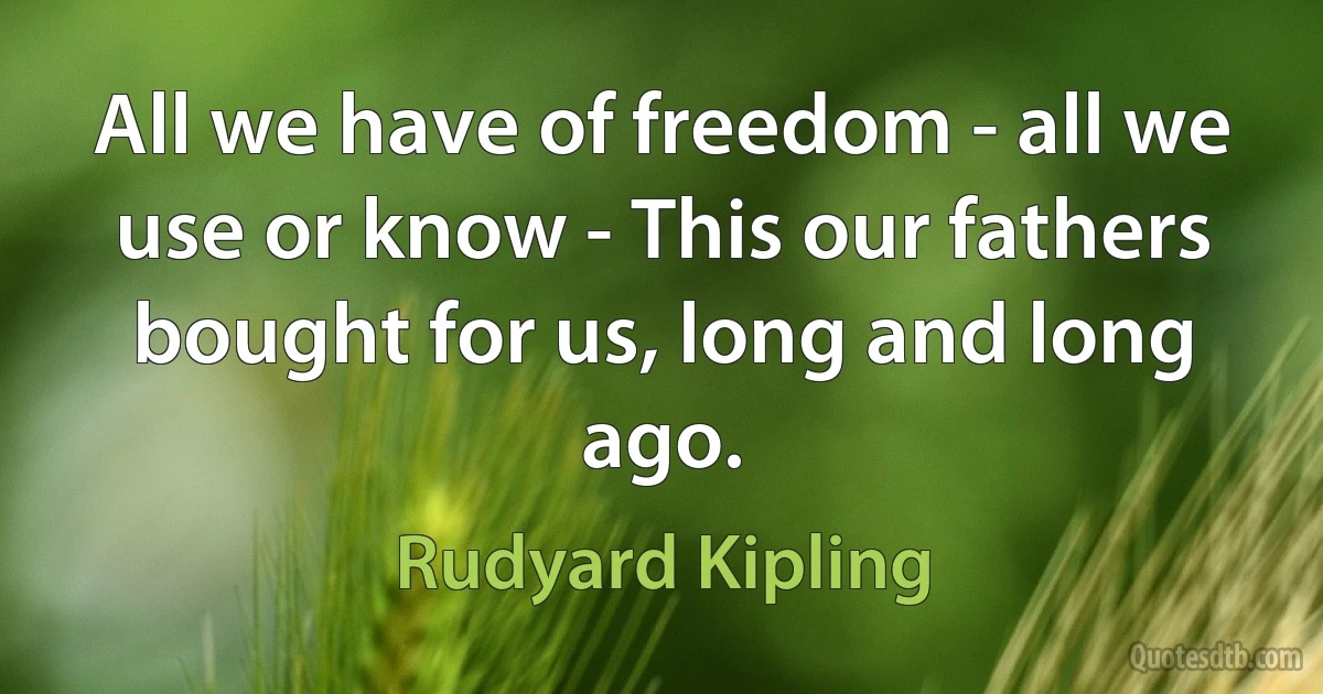 All we have of freedom - all we use or know - This our fathers bought for us, long and long ago. (Rudyard Kipling)