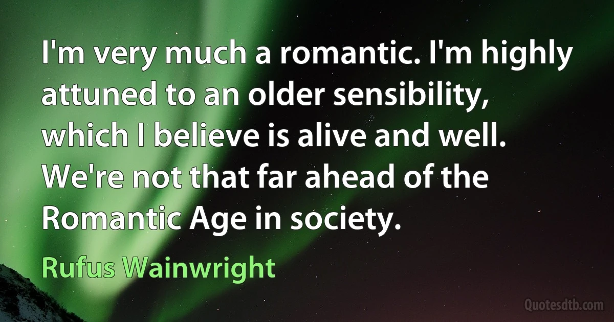 I'm very much a romantic. I'm highly attuned to an older sensibility, which I believe is alive and well. We're not that far ahead of the Romantic Age in society. (Rufus Wainwright)