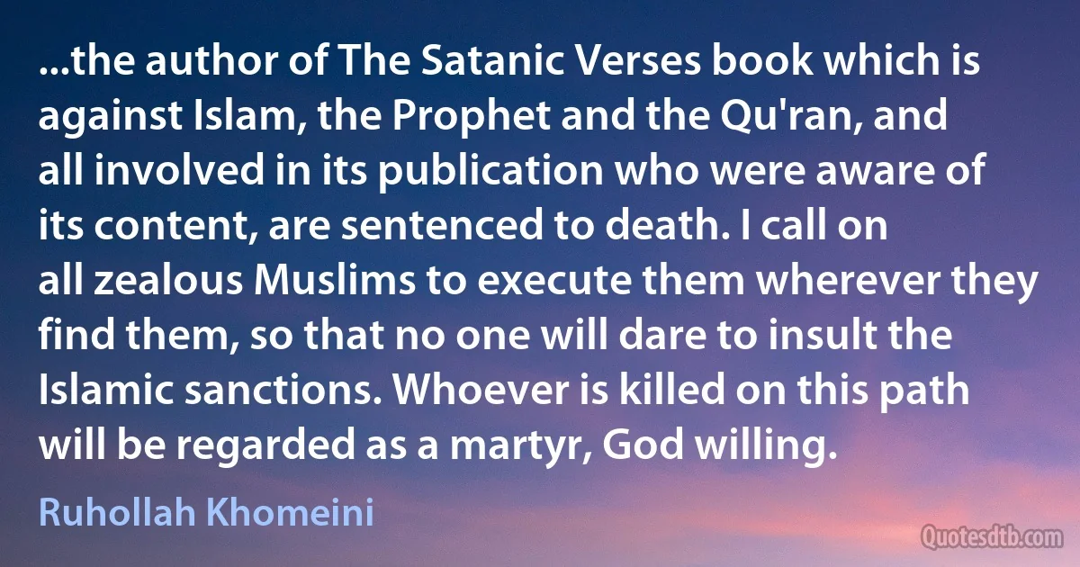 ...the author of The Satanic Verses book which is against Islam, the Prophet and the Qu'ran, and all involved in its publication who were aware of its content, are sentenced to death. I call on all zealous Muslims to execute them wherever they find them, so that no one will dare to insult the Islamic sanctions. Whoever is killed on this path will be regarded as a martyr, God willing. (Ruhollah Khomeini)