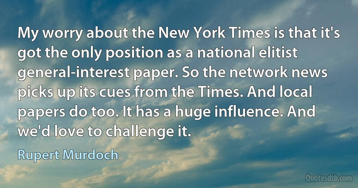 My worry about the New York Times is that it's got the only position as a national elitist general-interest paper. So the network news picks up its cues from the Times. And local papers do too. It has a huge influence. And we'd love to challenge it. (Rupert Murdoch)