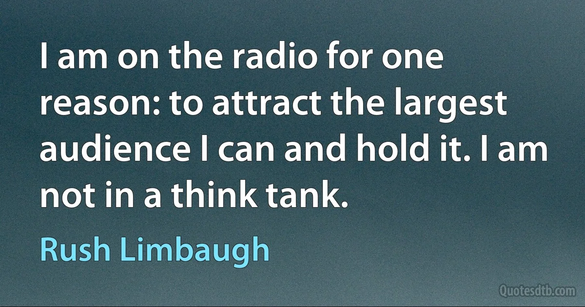 I am on the radio for one reason: to attract the largest audience I can and hold it. I am not in a think tank. (Rush Limbaugh)