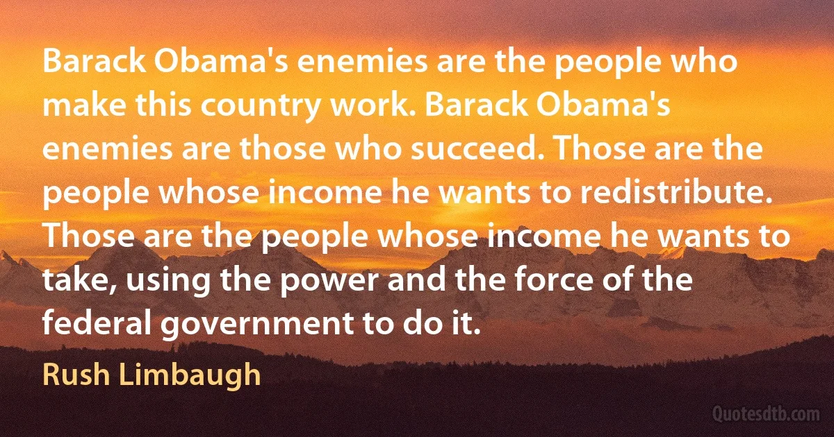 Barack Obama's enemies are the people who make this country work. Barack Obama's enemies are those who succeed. Those are the people whose income he wants to redistribute. Those are the people whose income he wants to take, using the power and the force of the federal government to do it. (Rush Limbaugh)