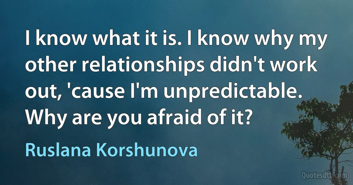 I know what it is. I know why my other relationships didn't work out, 'cause I'm unpredictable. Why are you afraid of it? (Ruslana Korshunova)