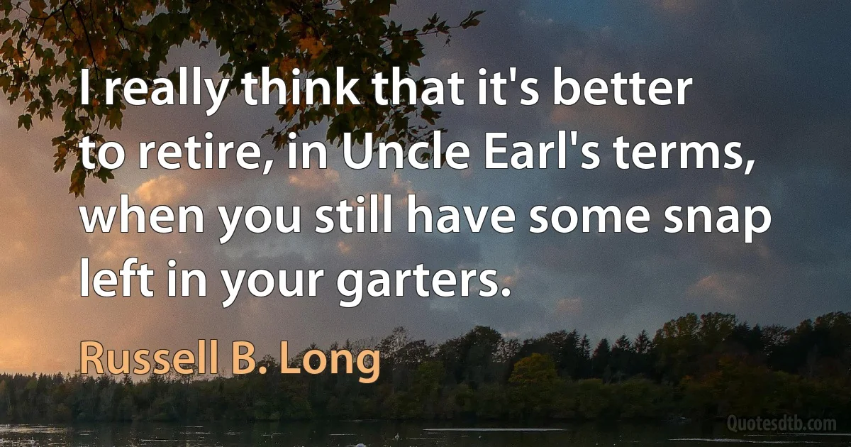 I really think that it's better to retire, in Uncle Earl's terms, when you still have some snap left in your garters. (Russell B. Long)