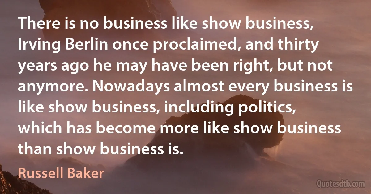 There is no business like show business, Irving Berlin once proclaimed, and thirty years ago he may have been right, but not anymore. Nowadays almost every business is like show business, including politics, which has become more like show business than show business is. (Russell Baker)