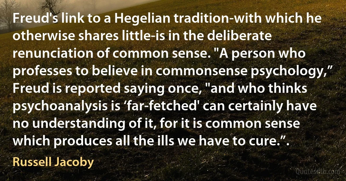 Freud's link to a Hegelian tradition-with which he otherwise shares little-is in the deliberate renunciation of common sense. "A person who professes to believe in commonsense psychology,” Freud is reported saying once, "and who thinks psychoanalysis is ‘far-fetched' can certainly have no understanding of it, for it is common sense which produces all the ills we have to cure.”. (Russell Jacoby)