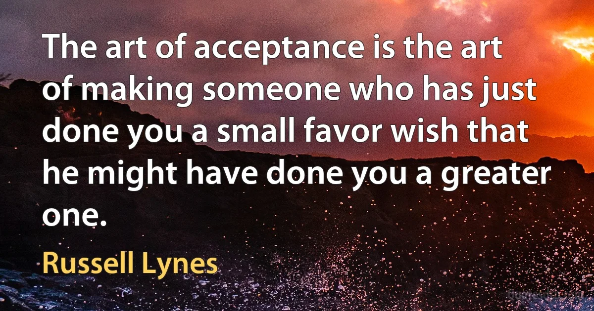 The art of acceptance is the art of making someone who has just done you a small favor wish that he might have done you a greater one. (Russell Lynes)