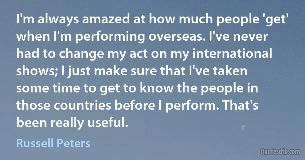 I'm always amazed at how much people 'get' when I'm performing overseas. I've never had to change my act on my international shows; I just make sure that I've taken some time to get to know the people in those countries before I perform. That's been really useful. (Russell Peters)