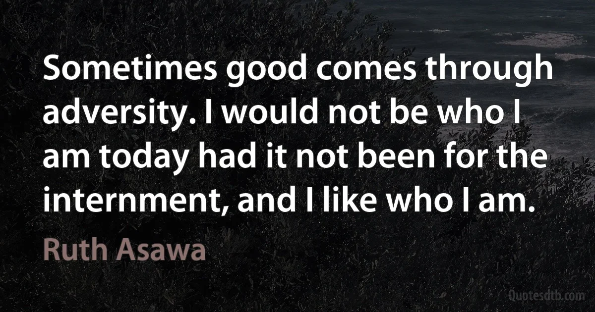 Sometimes good comes through adversity. I would not be who I am today had it not been for the internment, and I like who I am. (Ruth Asawa)