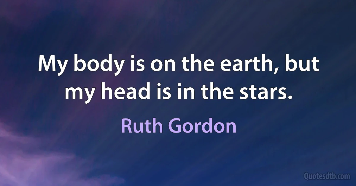 My body is on the earth, but my head is in the stars. (Ruth Gordon)