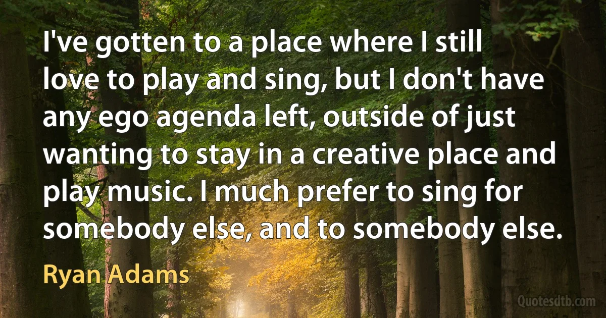 I've gotten to a place where I still love to play and sing, but I don't have any ego agenda left, outside of just wanting to stay in a creative place and play music. I much prefer to sing for somebody else, and to somebody else. (Ryan Adams)