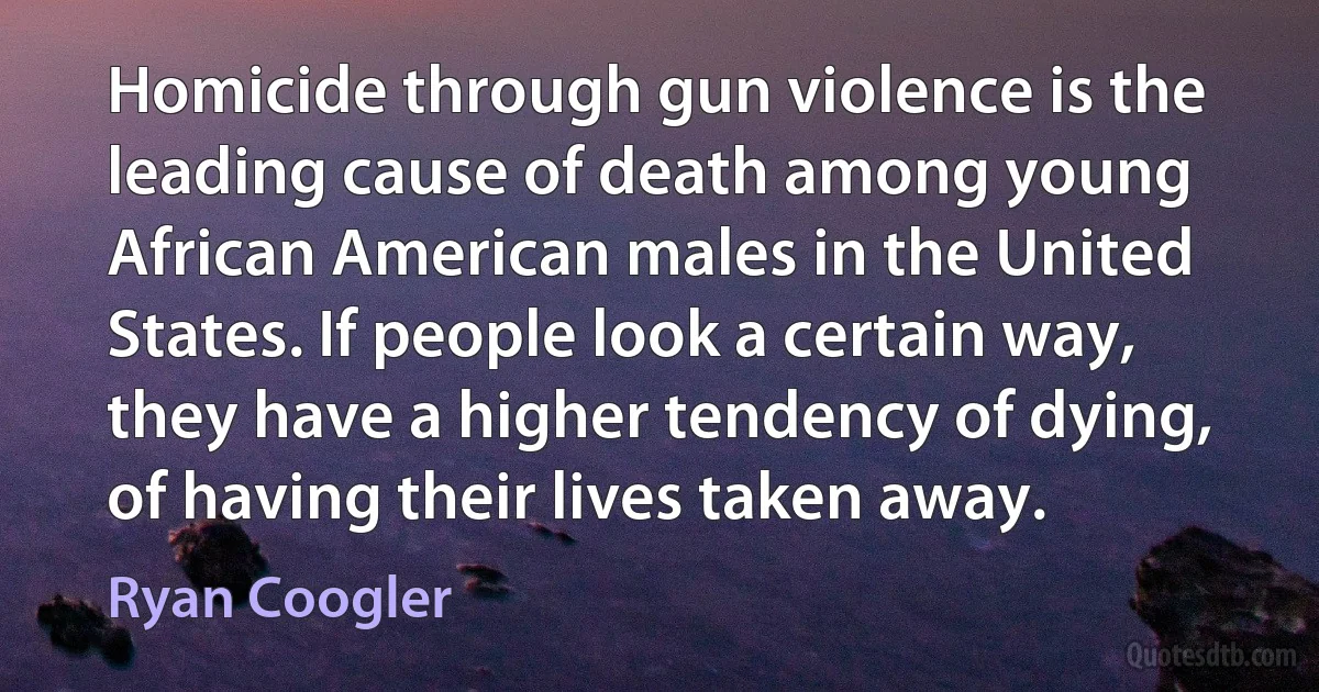 Homicide through gun violence is the leading cause of death among young African American males in the United States. If people look a certain way, they have a higher tendency of dying, of having their lives taken away. (Ryan Coogler)