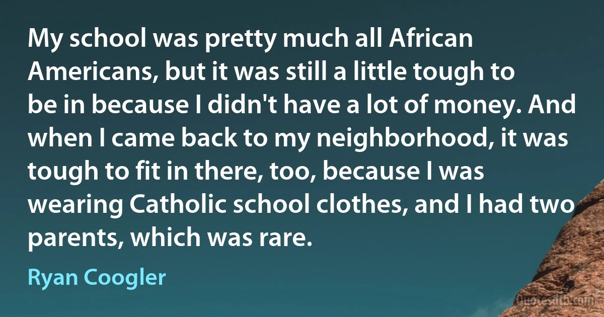 My school was pretty much all African Americans, but it was still a little tough to be in because I didn't have a lot of money. And when I came back to my neighborhood, it was tough to fit in there, too, because I was wearing Catholic school clothes, and I had two parents, which was rare. (Ryan Coogler)