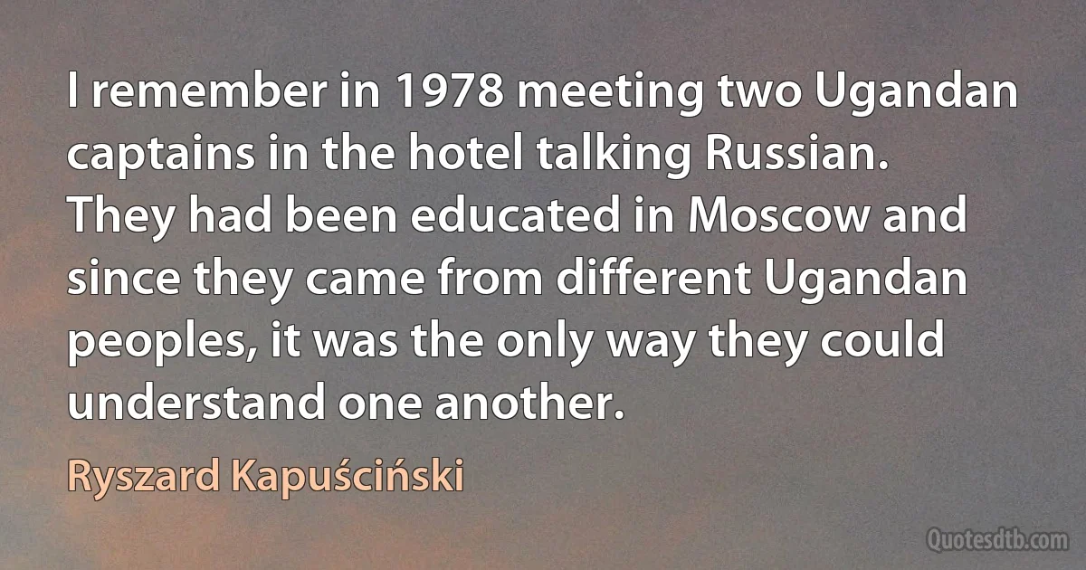 I remember in 1978 meeting two Ugandan captains in the hotel talking Russian. They had been educated in Moscow and since they came from different Ugandan peoples, it was the only way they could understand one another. (Ryszard Kapuściński)