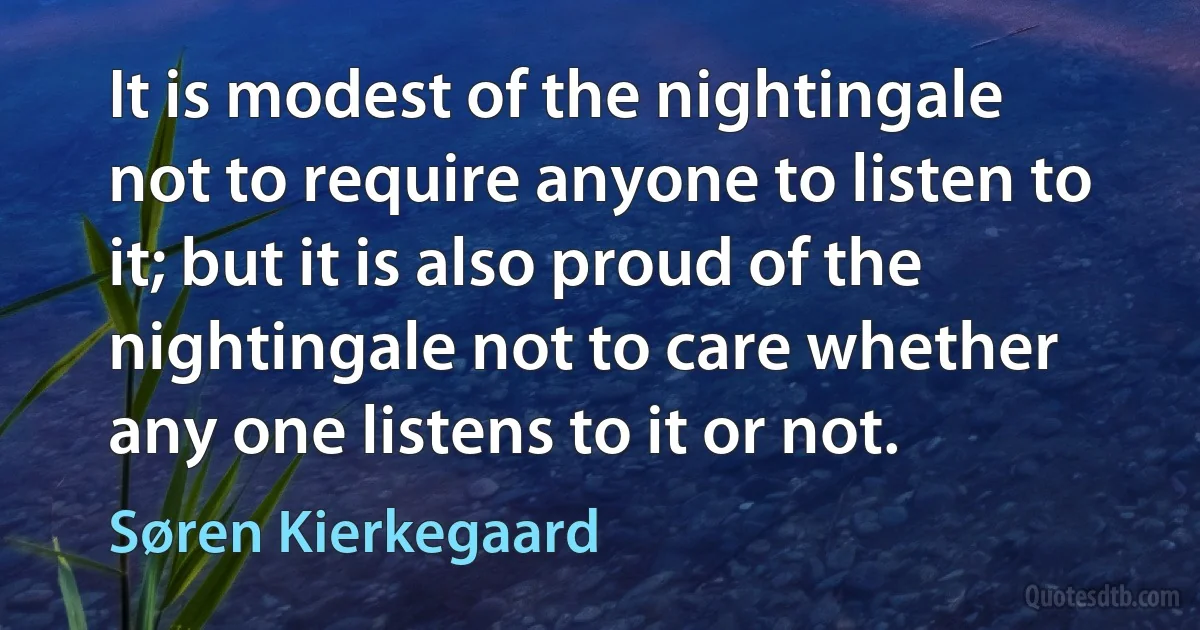 It is modest of the nightingale not to require anyone to listen to it; but it is also proud of the nightingale not to care whether any one listens to it or not. (Søren Kierkegaard)