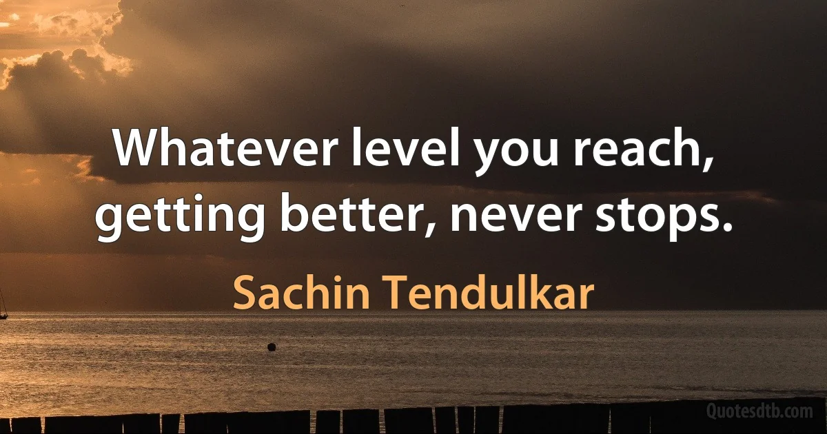 Whatever level you reach, getting better, never stops. (Sachin Tendulkar)