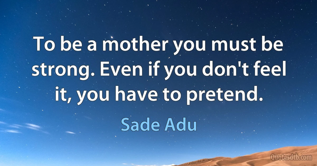 To be a mother you must be strong. Even if you don't feel it, you have to pretend. (Sade Adu)