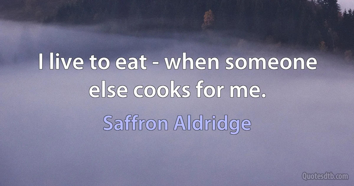 I live to eat - when someone else cooks for me. (Saffron Aldridge)