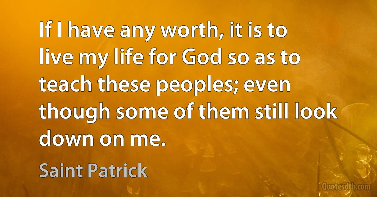 If I have any worth, it is to live my life for God so as to teach these peoples; even though some of them still look down on me. (Saint Patrick)