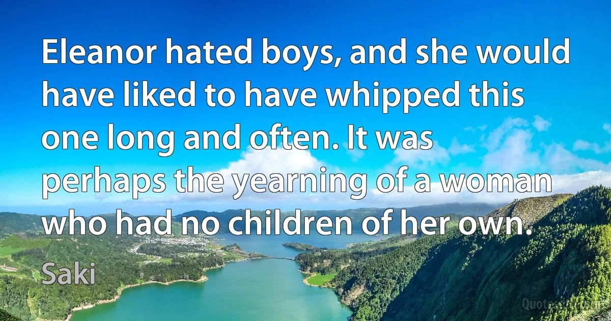 Eleanor hated boys, and she would have liked to have whipped this one long and often. It was perhaps the yearning of a woman who had no children of her own. (Saki)