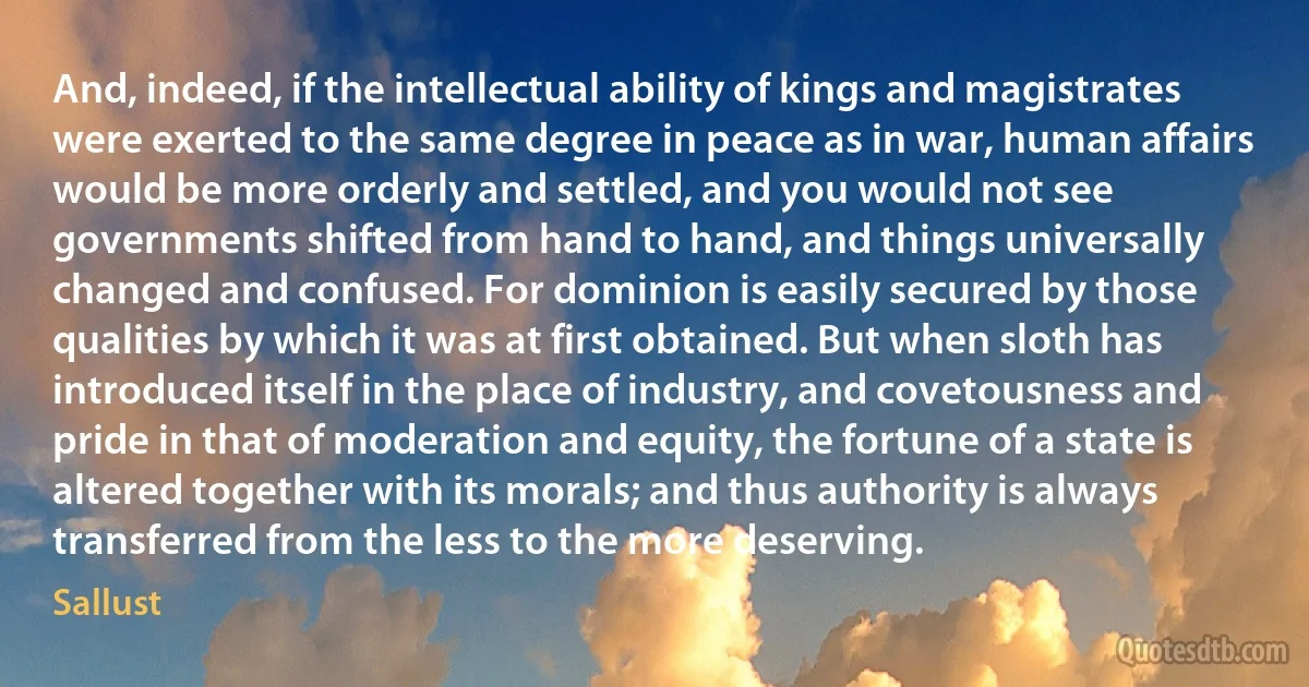 And, indeed, if the intellectual ability of kings and magistrates were exerted to the same degree in peace as in war, human affairs would be more orderly and settled, and you would not see governments shifted from hand to hand, and things universally changed and confused. For dominion is easily secured by those qualities by which it was at first obtained. But when sloth has introduced itself in the place of industry, and covetousness and pride in that of moderation and equity, the fortune of a state is altered together with its morals; and thus authority is always transferred from the less to the more deserving. (Sallust)