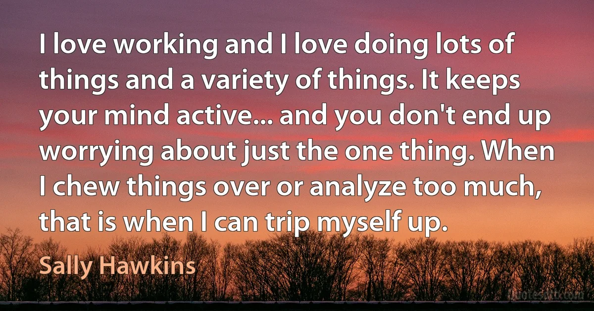 I love working and I love doing lots of things and a variety of things. It keeps your mind active... and you don't end up worrying about just the one thing. When I chew things over or analyze too much, that is when I can trip myself up. (Sally Hawkins)