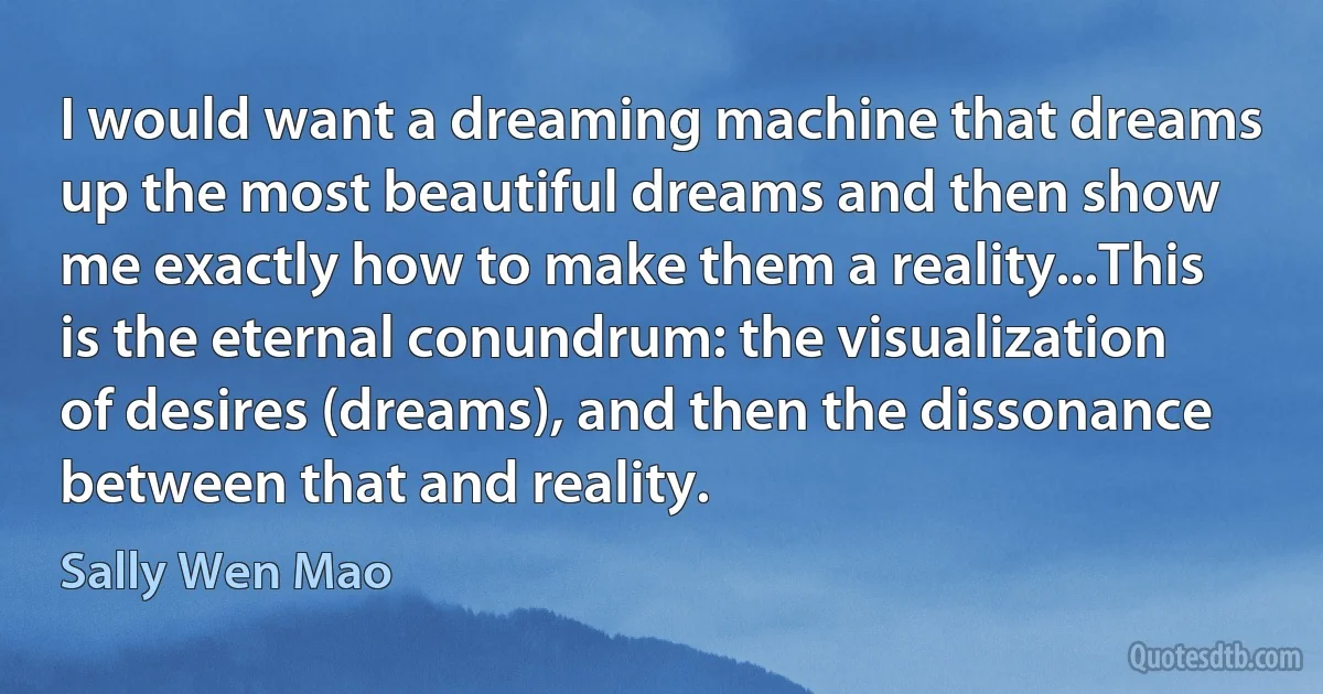 I would want a dreaming machine that dreams up the most beautiful dreams and then show me exactly how to make them a reality...This is the eternal conundrum: the visualization of desires (dreams), and then the dissonance between that and reality. (Sally Wen Mao)