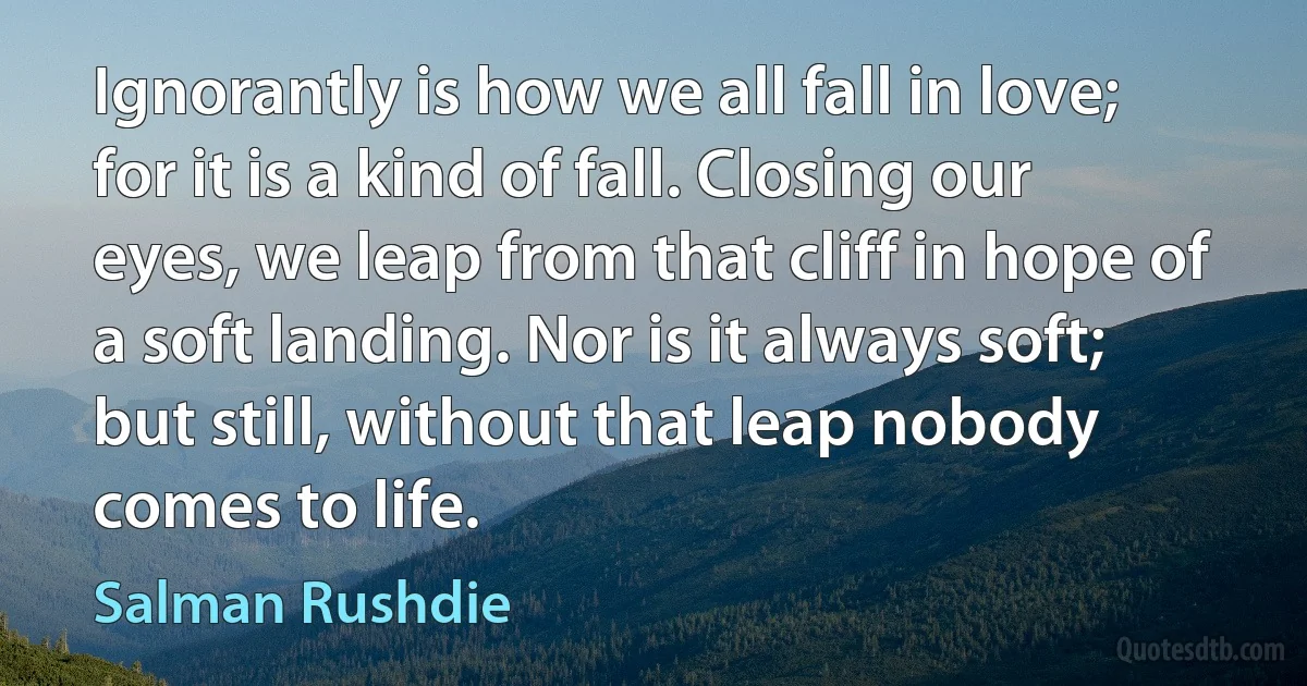 Ignorantly is how we all fall in love; for it is a kind of fall. Closing our eyes, we leap from that cliff in hope of a soft landing. Nor is it always soft; but still, without that leap nobody comes to life. (Salman Rushdie)