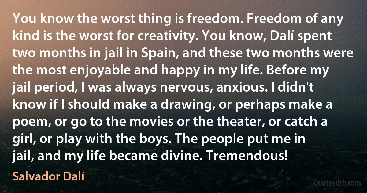 You know the worst thing is freedom. Freedom of any kind is the worst for creativity. You know, Dalí spent two months in jail in Spain, and these two months were the most enjoyable and happy in my life. Before my jail period, I was always nervous, anxious. I didn't know if I should make a drawing, or perhaps make a poem, or go to the movies or the theater, or catch a girl, or play with the boys. The people put me in jail, and my life became divine. Tremendous! (Salvador Dalí)