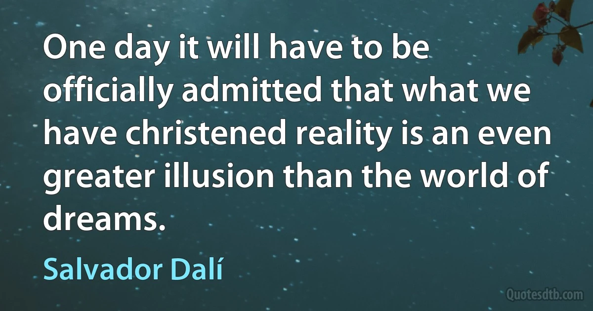 One day it will have to be officially admitted that what we have christened reality is an even greater illusion than the world of dreams. (Salvador Dalí)