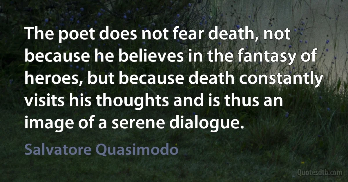 The poet does not fear death, not because he believes in the fantasy of heroes, but because death constantly visits his thoughts and is thus an image of a serene dialogue. (Salvatore Quasimodo)