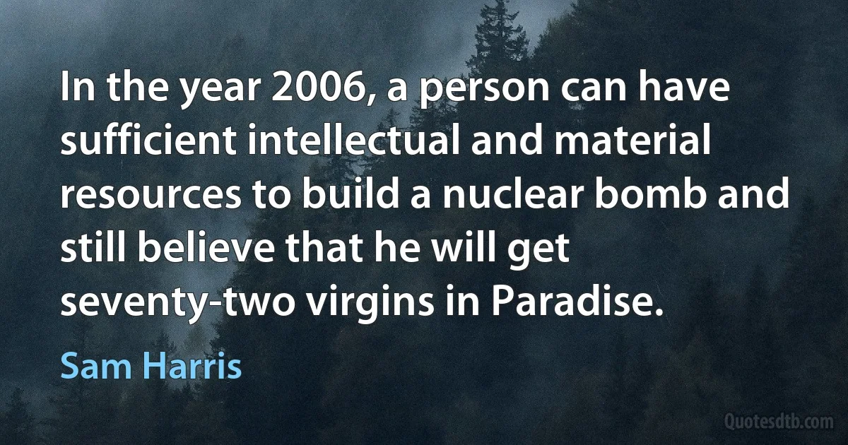 In the year 2006, a person can have sufficient intellectual and material resources to build a nuclear bomb and still believe that he will get seventy-two virgins in Paradise. (Sam Harris)