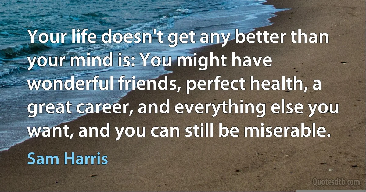 Your life doesn't get any better than your mind is: You might have wonderful friends, perfect health, a great career, and everything else you want, and you can still be miserable. (Sam Harris)