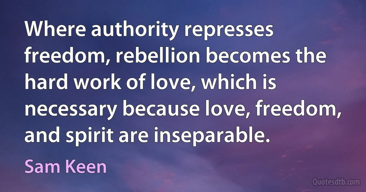 Where authority represses freedom, rebellion becomes the hard work of love, which is necessary because love, freedom, and spirit are inseparable. (Sam Keen)