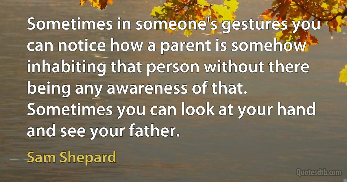 Sometimes in someone's gestures you can notice how a parent is somehow inhabiting that person without there being any awareness of that. Sometimes you can look at your hand and see your father. (Sam Shepard)