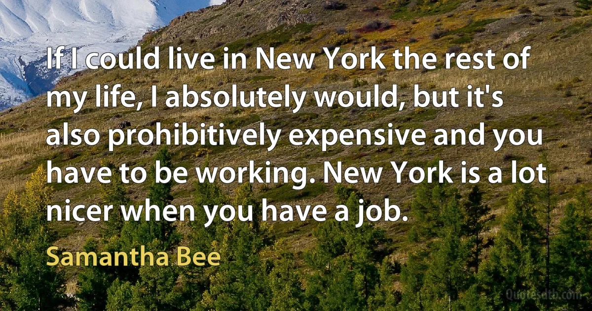 If I could live in New York the rest of my life, I absolutely would, but it's also prohibitively expensive and you have to be working. New York is a lot nicer when you have a job. (Samantha Bee)