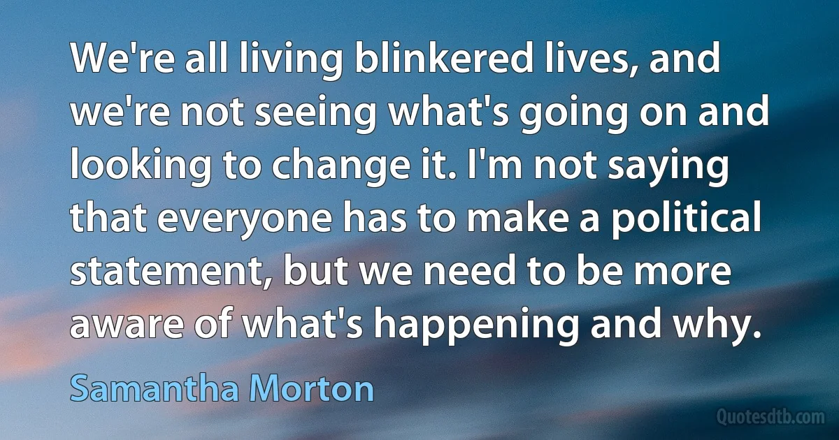 We're all living blinkered lives, and we're not seeing what's going on and looking to change it. I'm not saying that everyone has to make a political statement, but we need to be more aware of what's happening and why. (Samantha Morton)