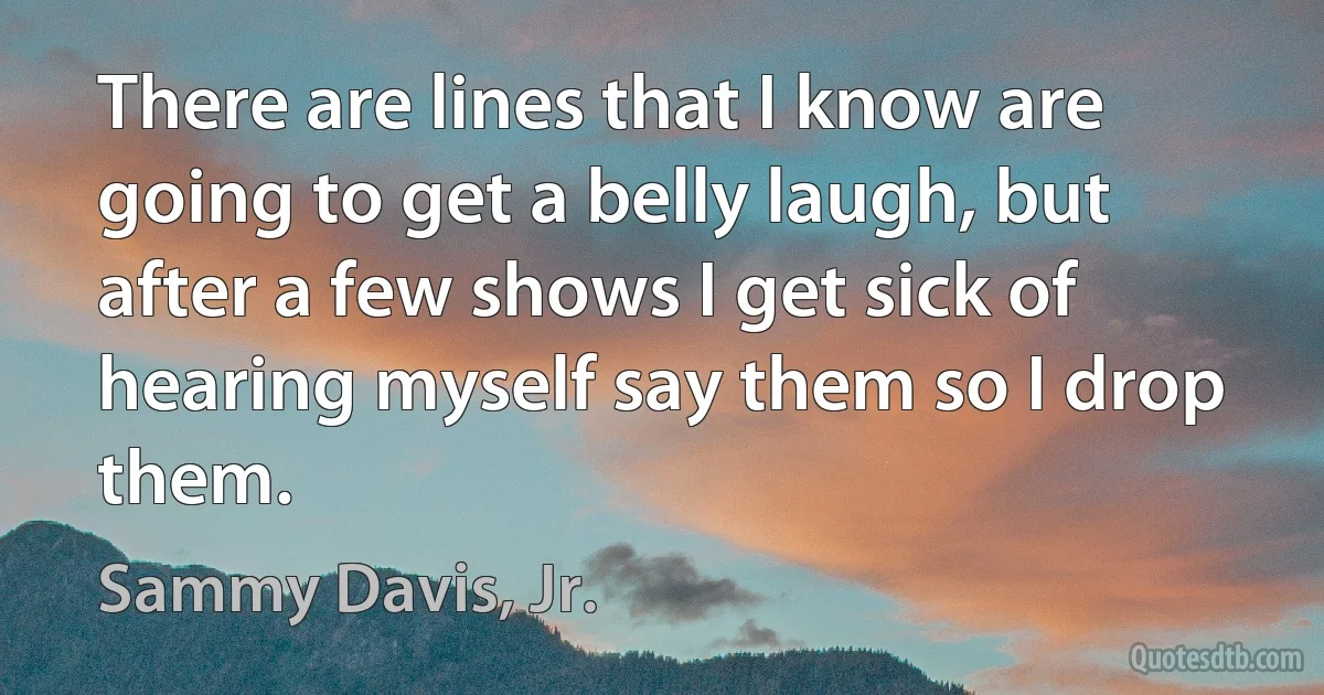 There are lines that I know are going to get a belly laugh, but after a few shows I get sick of hearing myself say them so I drop them. (Sammy Davis, Jr.)