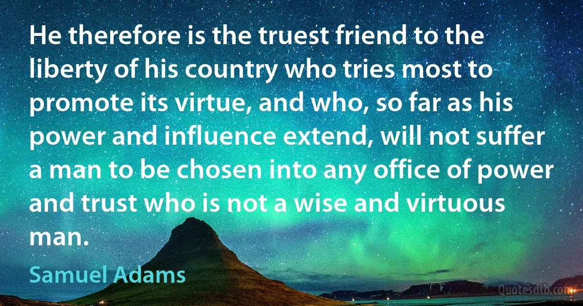 He therefore is the truest friend to the liberty of his country who tries most to promote its virtue, and who, so far as his power and influence extend, will not suffer a man to be chosen into any office of power and trust who is not a wise and virtuous man. (Samuel Adams)