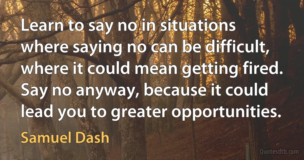 Learn to say no in situations where saying no can be difficult, where it could mean getting fired. Say no anyway, because it could lead you to greater opportunities. (Samuel Dash)