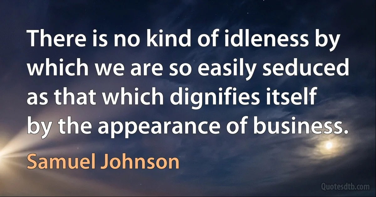 There is no kind of idleness by which we are so easily seduced as that which dignifies itself by the appearance of business. (Samuel Johnson)