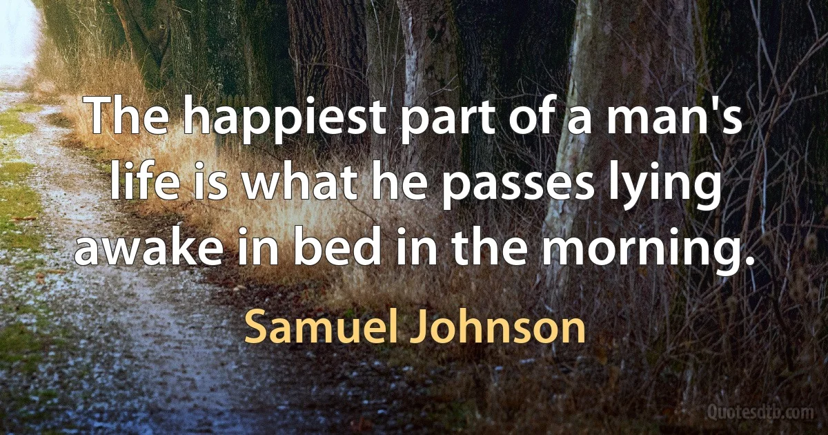 The happiest part of a man's life is what he passes lying awake in bed in the morning. (Samuel Johnson)