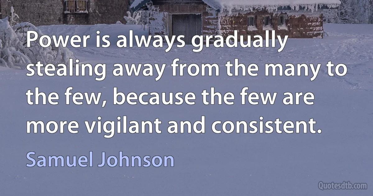 Power is always gradually stealing away from the many to the few, because the few are more vigilant and consistent. (Samuel Johnson)