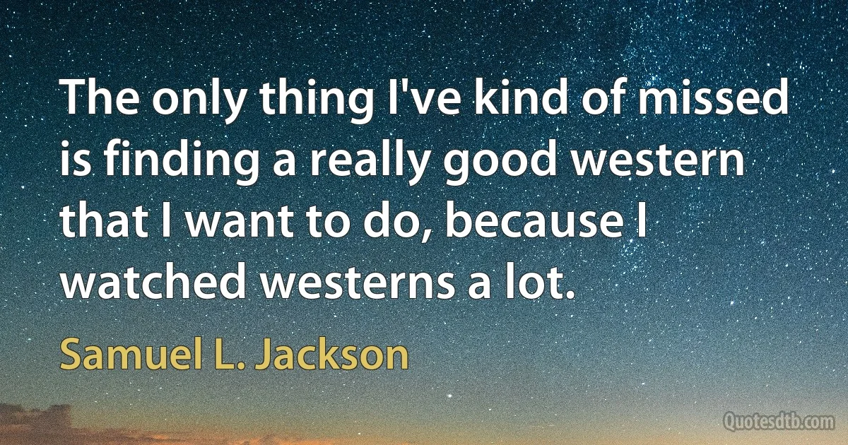 The only thing I've kind of missed is finding a really good western that I want to do, because I watched westerns a lot. (Samuel L. Jackson)