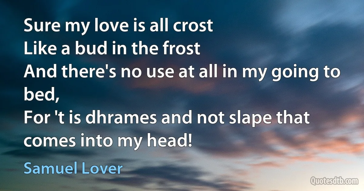 Sure my love is all crost
Like a bud in the frost
And there's no use at all in my going to bed,
For 't is dhrames and not slape that comes into my head! (Samuel Lover)