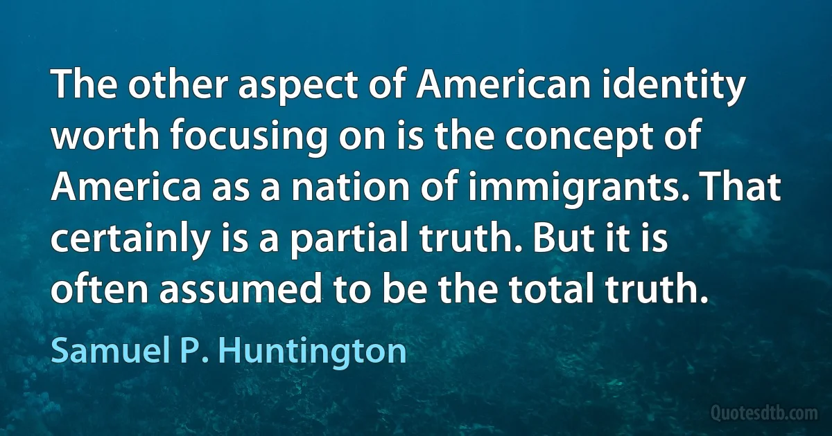 The other aspect of American identity worth focusing on is the concept of America as a nation of immigrants. That certainly is a partial truth. But it is often assumed to be the total truth. (Samuel P. Huntington)