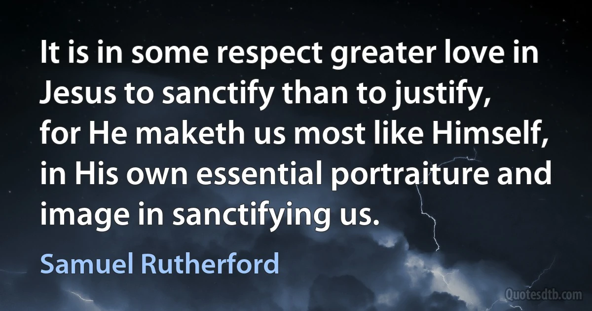 It is in some respect greater love in Jesus to sanctify than to justify, for He maketh us most like Himself, in His own essential portraiture and image in sanctifying us. (Samuel Rutherford)