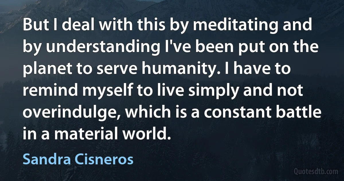 But I deal with this by meditating and by understanding I've been put on the planet to serve humanity. I have to remind myself to live simply and not overindulge, which is a constant battle in a material world. (Sandra Cisneros)